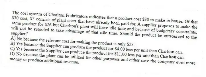 The cost system of Charlton Frabricators indicates that a product cost $30 to make in house. Of that $30 cost, $7 consists of plant costs that have already been paid for. A supplier proposes to make the same product for $26 but Charlton's plant will have idle time and because of budgetary constraints, will not be retooled to take advantage of that idle time. Should the product be outsourced to the supplier?
A) No because the relevant cost for making the product is only $23 .
B) Yes because the Supplier can produce the product for $4.00 less per unit than Charlton can.
C) Yes because the Supplier can produce the product for $11.00 less per unit than Charlton can.
D) No because the plant can be utilized for other purposes and either save the company even more money or produce additional revenue.