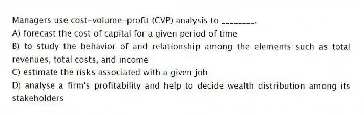 Managers use cost-volume-profit (CVP) analysis to ________.
A) forecast the cost of capital for a given period of time
B) to study the behavior of and relationship among the elements such as total revenues, total costs, and income
C) estimate the risks associated with a given job
D) analyse a firm's profitability and help to decide wealth distribution among its stakeholders