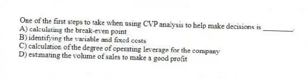 One of the first steps to take when using CVP analysis to help make decisions is ________.
A) calculating the break-even point
B) identifying the variable and fixed costs
C) calculation of the degree of operating leverage for the company
D) estimating the volume of sales to make a good profit