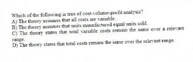 Which of the following is true of cost-volume-profit analysis?
A) The theory assumes that all costs are variable.
B) The theory assumes that units manufactured equal units sold.
C) The theory states that total variable costs remain the same over a relevant range.
D) The theory states that total costs remain the same over the relevant range.