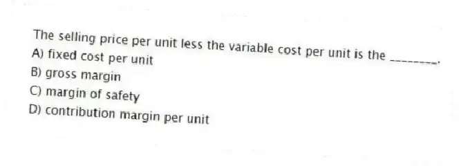 The selling price per unit less the variable cost per unit is the ________.
A) fixed cost per unit
B) gross margin
C) margin of safety
D) contribution margin per unit