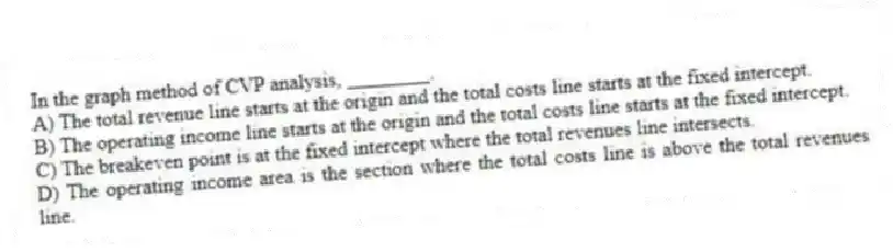 In the graph method of CVP analysis, ________.
A) The total revenue line starts at the origin and the total costs line starts at the fixed intercept.
B) The operating income line starts at the origin and the total costs line starts at the fixed intercept.
C) The breakeven point is at the fixed intercept where the total revenues line intersects.
D) The operating income area is the section where the total costs line is above the total revenues line.