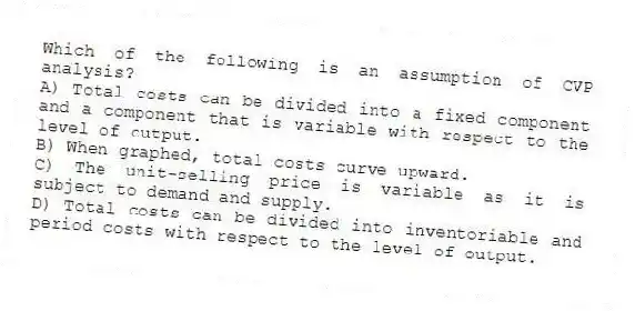 Which of the following is an assumption of CVP analysis?
A) Total costs can be divided into a fixed component and a component that is variable with respect to the level of output.
B) When graphed, total costs curve upward.
C) The unit-selling price is variable as it is subject to demand and supply.
D) Total costs can be divided into inventoriable and period costs with respect to the level of output.