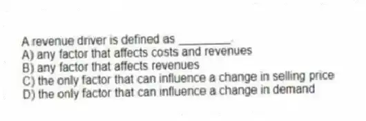 A revenue driver is defined as ________.
A) any factor that affects costs and revenues
B) any factor that affects revenues
C) the only factor that can influence a change in selling price
D) the only factor that can influence a change in demand