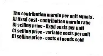 The contribution margin per unit equals .
A) fixed cost - contribution margin ratio
B) selling price - fixed costs per unit
C) selling price - variable costs per unit
D) selling price - costs of goods sold