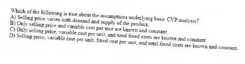 Which of the following is true about the assumptions underlying basic CVP analysis?
A) Selling price varies with demand and supply of the product.
B) Only selling price and variable cost per unit are known and constant.
C) Only selling price, variable cost per unit, and total fixed costs are known and constant.
D) Selling price, variable cost per unit, fixed cost per unit, and total fixed costs are known and constant.