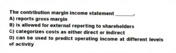The contribution margin income statement ________.
A) reports gross margin
B) is allowed for external reporting to shareholders
C) categorizes costs as either direct or indirect
D) can be used to predict operating income at different levels of activity