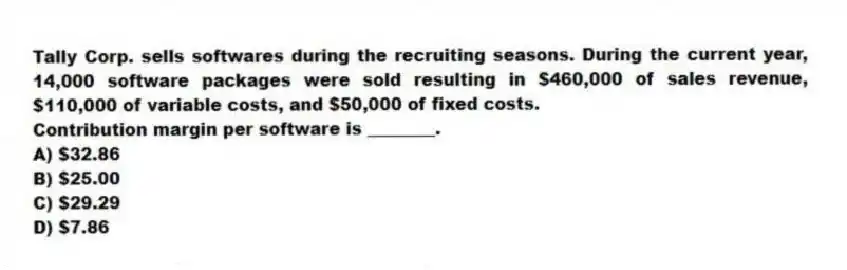 Tally Corp. sells softwares during the recruiting seasons. During the current year, 14,000 software packages were sold resulting in $460,000 of sales revenue, $110,000 of variable costs, and $50,000 of fixed costs.
Contribution margin per software is ________.
A) $32.86
B) $25.00
C) $29.29
D) $7.86