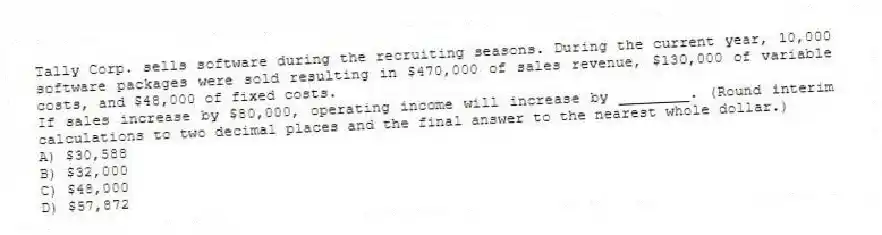 Tally Corp. sells software during the recruiting seasons. During the current year, 10,000 software packages were sold resulting in $470,000 of sales revenue, $130,000 of variable costs, and $48,000 of fixed costs.
If sales increase by $80,000, operating income will increase by ________. (Round interim calculations to two decimal places and the final answer to the nearest whole dollar.)
A) $30,588
B) $32,000
C) $48,000
D) $57,872