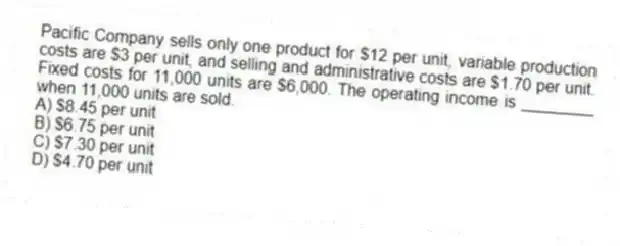 Pacific Company sells only one product for $12 per unit, variable production costs are $3 per unit, and selling and administrative costs are $1.70 per unit. Fixed costs for 11,000 units are $6,000. The operating income is ________ when 11,000 units are sold.
A) $8.45 per unit
B) $6.75 per unit
C) $7.30 per unit
D) $4.70 per unit