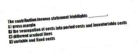 The contribution income statement highlights ________.
A) gross margin
B) the segregation of costs into period costs and inventoriable costs
C) different product lines
D) variable and fixed costs