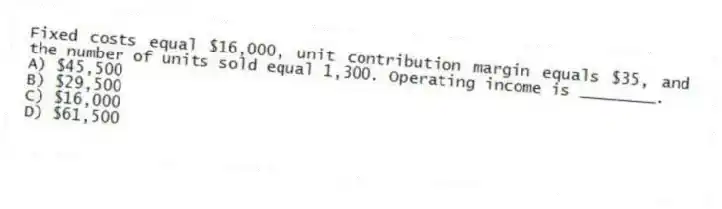 Fixed costs equal $16,000, unit contribution margin equals $35, and the number of units sold equal 1,300. Operating income is ________.
A) $45,500
B) $29,500
C) $16,000
D) $61,500