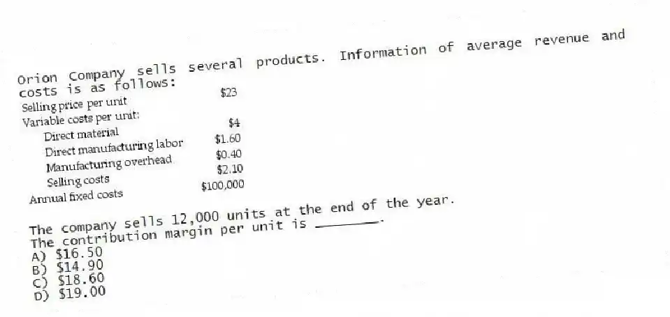 Orion Company sells several products. Information of average revenue and costs is as follows:
The company sells 12,000 units at the end of the year.
The contribution margin per unit is ________.
A) $16.50
B) $14.90
C) $18.60
D) $19.00