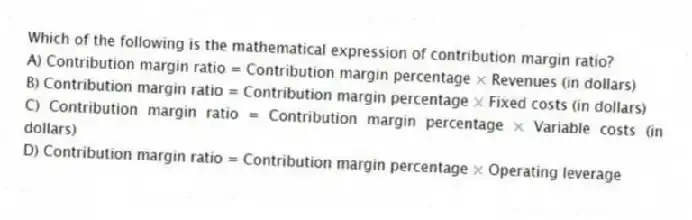 Which of the following is the mathematical expression of contribution margin ratio?
A) Contribution margin ratio = Contribution margin percentage × Revenues (in dollars)
B) Contribution margin ratio = Contribution margin percentage × Fixed costs (in dollars)
C) Contribution margin ratio = Contribution margin percentage × Variable costs (in dollars)
D) Contribution margin ratio = Contribution margin percentage × Operating leverage