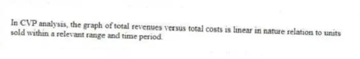 In CVP analysis, the graph of total revenues versus total costs is linear in nature relation to units sold within a relevant range and time period.