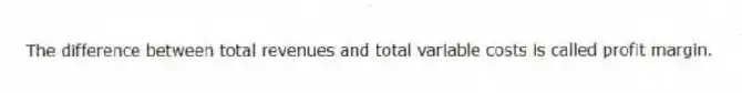 The difference between total revenues and total variable costs is called profit margin.