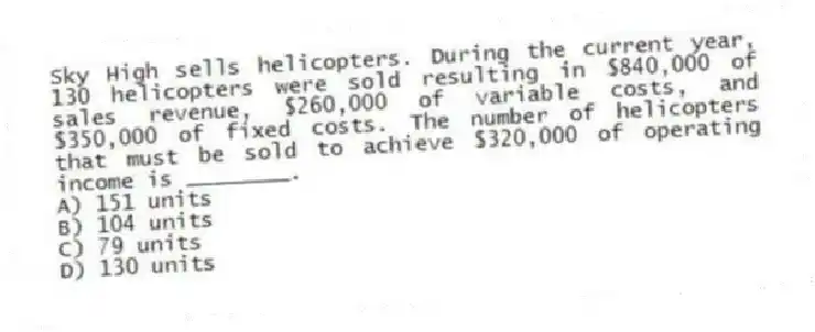 Sky High sells helicopters. During the current year, 130 helicopters were sold resulting in $840,000 of sales revenue, $260,000 of variable costs, and $350,000 of fixed costs. The number of helicopters that must be sold to achieve $320,000 of operating income is ________.
A) 151 units
B) 104 units
C) 79 units
D) 130 units