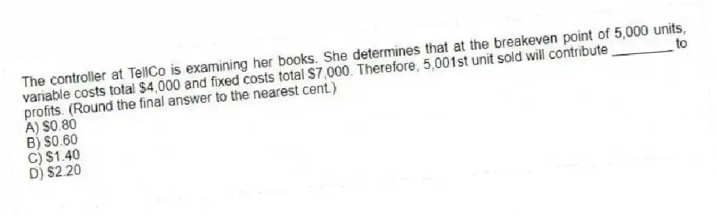 The controller at TellCo is examining her books. She determines that at the breakeven point of 5,000 units, variable costs total $4,000 and fixed costs total $7,000. Therefore, 5,001st unit sold will contribute ________ to profits. (Round the final answer to the nearest cent.)
A) $0.80
B) $0.60
C) $1.40
D) $2.20