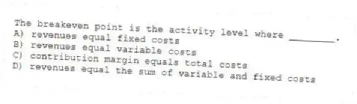 The breakeven point is the activity level where ________.
A) revenues equal fixed costs
B) revenues equal variable costs
C) contribution margin equals total costs
D) revenues equal the sum of variable and fixed costs