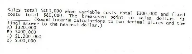 Sales total $400,000 when variable costs total $300,000 and fixed costs total $80,000. The breakeven point in sales dollars is ________. (Round interim calculations to two decimal places and the final answer to the nearest dollar.)
A) $320,000
B) $400,000
C) $1,200,000
D) $500,000