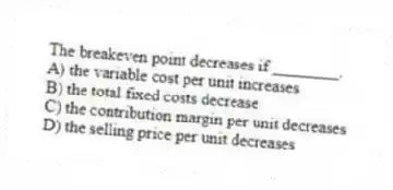 The breakeven point decreases if ________.
A) the variable cost per unit increases
B) the total fixed costs decrease
C) the contribution margin per unit decreases
D) the selling price per unit decreases