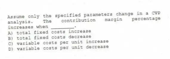 Assume only the specified parameters change in a CVP analysis. The contribution margin percentage increases when ________.
A) total fixed costs increase
B) total fixed costs decrease
C) variable costs per unit increase
D) variable costs per unit decrease