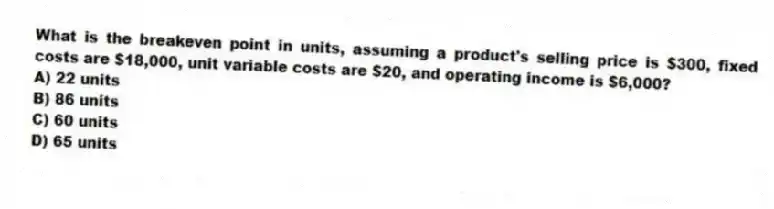 What is the breakeven point in units, assuming a product's selling price is $300, fixed costs are $18,000, unit variable costs are $20, and operating income is $6,000?
A) 22 units
B) 86 units
C) 60 units
D) 65 units