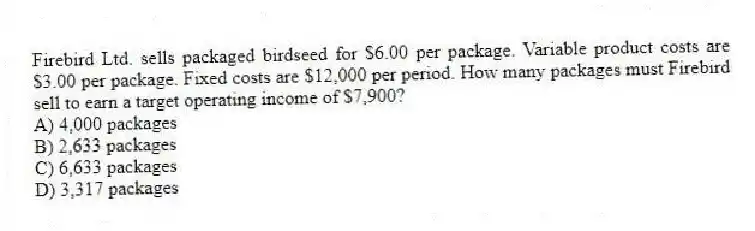 Firebird Ltd. sells packaged birdseed for $6.00 per package. Variable product costs are $3.00 per package. Fixed costs are $12,000 per period. How many packages must Firebird sell to earn a target operating income of $7,900?
A) 4,000 packages
B) 2,633 packages
C) 6,633 packages
D) 3,317 packages