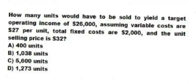 How many units would have to be sold to yield a target operating income of $26,000, assuming variable costs are $27 per unit, total fixed costs are $2,000, and the unit selling price is $32?
A) 400 units
B) 1,038 units
C) 5,600 units
D) 1,273 units