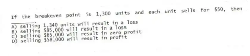 If the breakeven point is 1,300 units and each unit sells for $50, then ________.
A) selling 1,340 units will result in a loss
B) selling $85,000 will result in a loss
C) selling $65,000 will result in zero profit
D) selling $58,000 will result in profit