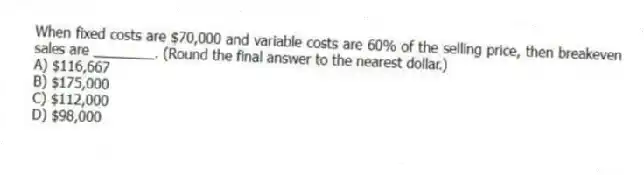 When fixed costs are $70,000 and variable costs are 60% of the selling price, then breakeven sales are ________. (Round the final answer to the nearest dollar.)
A) $116,667
B) $175,000
C) $112,000
D) $98,000