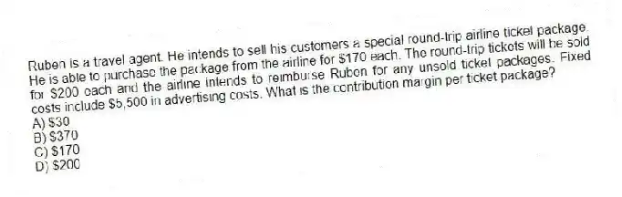 Ruben is a travel agent. He intends to sell his customers a special round-trip airline ticket package. He is able to purchase the package from the airline for $170 each. The round-trip tickets will be sold for $200 each and the airline intends to reimburse Ruben for any unsold ticket packages. Fixed costs include $5,500 in advertising costs. What is the contribution margin per ticket package?
A) $30
B) $370
C) $170
D) $200