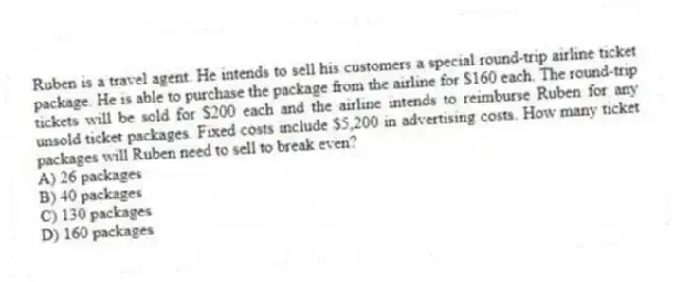 Ruben is a travel agent. He intends to sell his customers a special round-trip airline ticket package. He is able to purchase the package from the airline for $160 each. The round-trip tickets will be sold for $200 each and the airline intends to reimburse Ruben for any unsold ticket packages. Fixed costs include $5,200 in advertising costs. How many ticket packages will Ruben need to sell to break even?
A) 26 packages
B) 40 packages
C) 130 packages
D) 160 packages