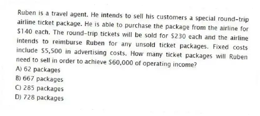 Ruben is a travel agent. He intends to sell his customers a special round-trip airline ticket package. He is able to purchase the package from the airline for $140 each. The round-trip tickets will be sold for $230 each and the airline intends to reimburse Ruben for any unsold ticket packages. Fixed costs include $5,500 in advertising costs. How many ticket packages will Ruben need to sell in order to achieve $60,000 of operating income?
A) 62 packages
B) 667 packages
C) 285 packages
D) 728 packages