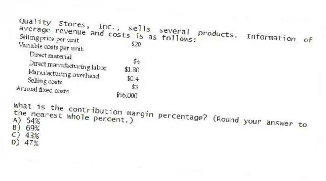 Quality Stores, Inc., sells several products. Information of average revenue and costs is as follows:
What is the contribution margin percentage? (Round your answer to the nearest whole percent.)
A) 54%
B) 69%
C) 43%
D) 47%