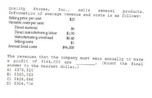 Quality Stores, Inc., sells several products. Information of average revenue and costs is as follows:
The revenues that the company must earn annually to make a profit of $144,000 are ________. (Round the final answer to the nearest dollar.)
A) $375,510
B) $365,563
C) $434,646
D) $324,706