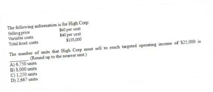 The following information is for High Corp:
The number of units that High Corp must sell to reach targeted operating income of $25,000 is ________. (Round up to the nearest unit.)
A) 6,750 units
B) 8,000 units
C) 1,250 units
D) 2,667 units