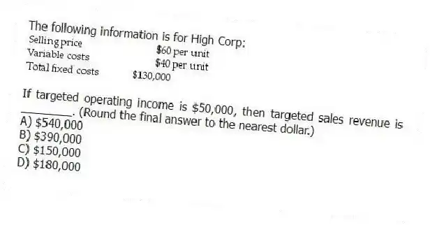 The following information is for High Corp:
If targeted operating income is $50,000, then targeted sales revenue is ________. (Round the final answer to the nearest dollar.)
A) $540,000
B) $390,000
C) $150,000
D) $180,000