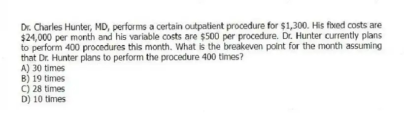 Dr. Charles Hunter, MD, performs a certain outpatient procedure for $1,300. His fixed costs are $24,000 per month and his variable costs are $500 per procedure. Dr. Hunter currently plans to perform 400 procedures this month. What is the breakeven point for the month assuming that Dr. Hunter plans to perform the procedure 400 times?
A) 30 times
B) 19 times
C) 28 times
D) 10 times