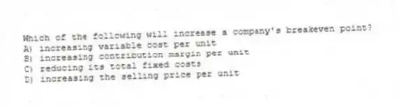 Which of the following will increase a company's breakeven point?
A) increasing variable cost per unit
B) increasing contribution margin per unit
C) reducing its total fixed costs
D) increasing the selling price per unit