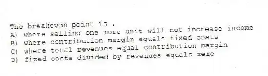The breakeven point is .
A) where selling one more unit will not increase income
B) where contribution margin equals fixed costs
C) where total revenues equal contribution margin
D) fixed costs divided by revenues equals zero