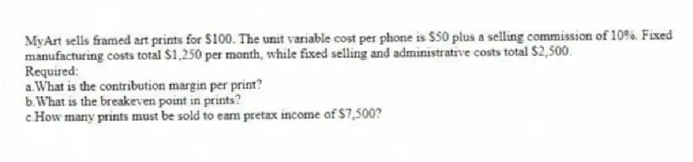 MyArt sells framed art prints for $100. The unit variable cost per phone is $50 plus a selling commission of 10%. Fixed manufacturing costs total $1,250 per month, while fixed selling and administrative costs total $2,500.
Required:
a.What is the contribution margin per print?
b.What is the breakeven point in prints?
c.How many prints must be sold to earn pretax income of $7,500?
