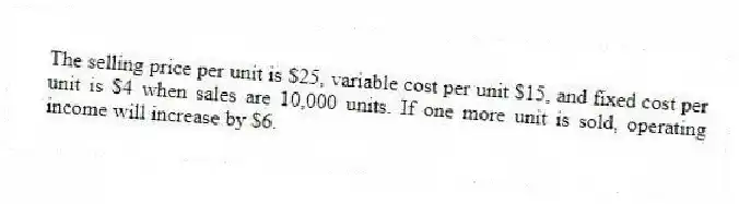 The selling price per unit is $25, variable cost per unit $15, and fixed cost per unit is $4 when sales are 10,000 units. If one more unit is sold, operating income will increase by $6.