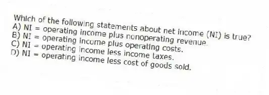 Which of the following statements about net income (NI) is true?
A) NI = operating income plus nonoperating revenue.
B) NI = operating income plus operating costs.
C) NI = operating income less income taxes.
D) NI = operating income less cost of goods sold.