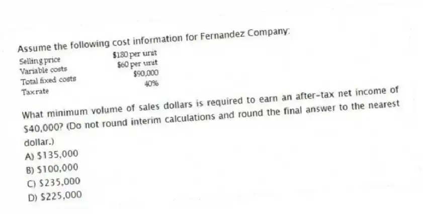 Assume the following cost information for Fernandez Company:
What minimum volume of sales dollars is required to earn an after-tax net income of $40,000? (Do not round interim calculations and round the final answer to the nearest dollar.)
A) $135,000
B) $100,000
C) $235,000
D) $225,000