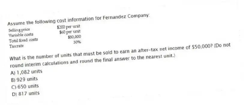 Assume the following cost information for Fernandez Company:
What is the number of units that must be sold to earn an after-tax net income of $50,000? (Do not round interim calculations and round the final answer to the nearest unit.)
A) 1,082 units
B) 929 units
C) 650 units
D) 817 units