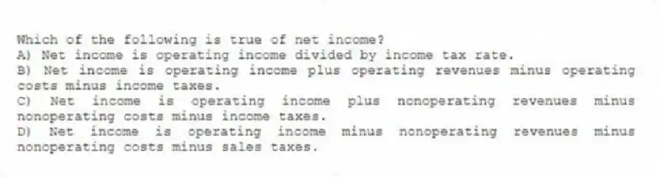 Which of the following is true of net income?
A) Net income is operating income divided by income tax rate.
B) Net income is operating income plus operating revenues minus operating costs minus income taxes.
C) Net income is operating income plus nonoperating revenues minus nonoperating costs minus income taxes.
D) Net income is operating income minus nonoperating revenues minus nonoperating costs minus sales taxes.