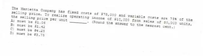 The Marietta Company has fixed costs of $75,000 and variable costs are 75% of the selling price. To realize operating income of $10,000 from sales of 80,000 units, the selling price per unit ________. (Round the answer to the nearest cent.)
A) must be $1.06
B) must be $1.42
C) must be $4.25
D) must be $3.75
