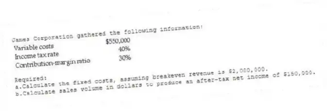 James Corporation gathered the following information:
  
Required:
a.Calculate the fixed costs, assuming breakeven revenue is $2,000,000.
b.Calculate sales volume in dollars to produce an after-tax net income of $150,000.