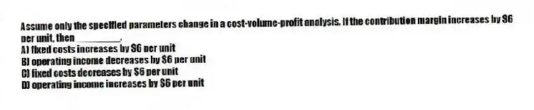Assume only the specified parameters change in a cost-volume-profit analysis. If the contribution margin increases by $6 per unit, then ________.
A) fixed costs increases by $6 per unit
B) operating income decreases by $6 per unit
C) fixed costs decreases by $6 per unit
D) operating income increases by $6 per unit